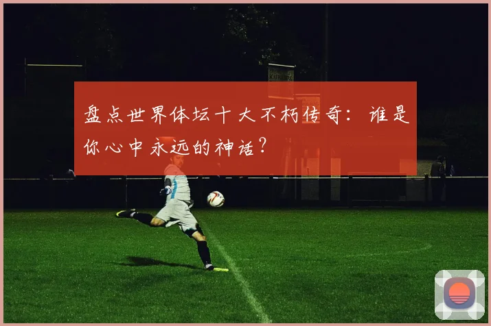 盘点世界体坛十大不朽传奇：谁是你心中永远的神话？