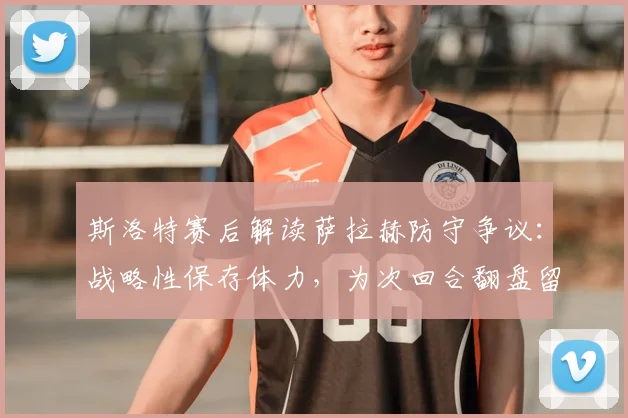 斯洛特赛后解读萨拉赫防守争议:战略性保存体力,为次回合翻盘留后手