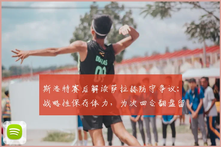 斯洛特赛后解读萨拉赫防守争议：战略性保存体力，为次回合翻盘留后手