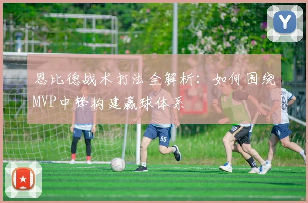 恩比德战术打法全解析:如何围绕MVP中锋构建赢球体系